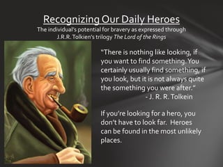Recognizing Our Daily Heroes
The individual’s potential for bravery as expressed through
        J.R.R. Tolkien’s trilogy The Lord of the Rings

                         “There is nothing like looking, if
                         you want to find something. You
                         certainly usually find something, if
                         you look, but it is not always quite
                         the something you were after.”
                                         - J. R. R. Tolkein

                         If you’re looking for a hero, you
                         don’t have to look far. Heroes
                         can be found in the most unlikely
                         places.
 