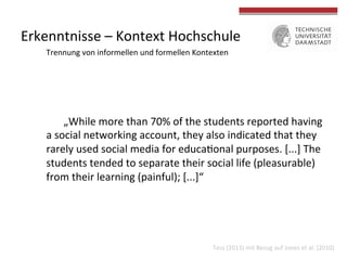 Erkenntnisse 
– 
Kontext 
Hochschule 
Trennung 
von 
informellen 
und 
formellen 
Kontexten 
„While 
more 
than 
70% 
of 
the 
students 
reported 
having 
a 
social 
networking 
account, 
they 
also 
indicated 
that 
they 
rarely 
used 
social 
media 
for 
educa4onal 
purposes. 
[...] 
The 
students 
tended 
to 
separate 
their 
social 
life 
(pleasurable) 
from 
their 
learning 
(painful); 
[...]“ 
Tess 
(2013) 
mit 
Bezug 
auf 
Jones 
et 
al. 
(2010) 
 