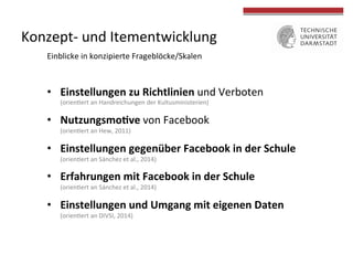 Konzept-­‐ 
und 
Itementwicklung 
Einblicke 
in 
konzipierte 
Frageblöcke/Skalen 
• Einstellungen 
zu 
Richtlinien 
und 
Verboten 
(orien4ert 
an 
Handreichungen 
der 
Kultusministerien) 
• NutzungsmoGve 
von 
Facebook 
(orien4ert 
an 
Hew, 
2011) 
• Einstellungen 
gegenüber 
Facebook 
in 
der 
Schule 
(orien4ert 
an 
Sánchez 
et 
al., 
2014) 
• Erfahrungen 
mit 
Facebook 
in 
der 
Schule 
(orien4ert 
an 
Sánchez 
et 
al., 
2014) 
• Einstellungen 
und 
Umgang 
mit 
eigenen 
Daten 
(orien4ert 
an 
DIVSI, 
2014) 
 