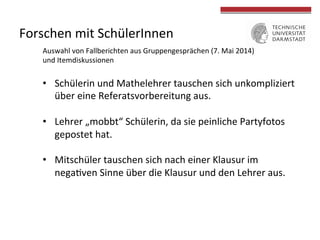 Forschen 
mit 
SchülerInnen 
Auswahl 
von 
Fallberichten 
aus 
Gruppengesprächen 
(7. 
Mai 
2014) 
und 
Itemdiskussionen 
• Schülerin 
und 
Mathelehrer 
tauschen 
sich 
unkompliziert 
über 
eine 
Referatsvorbereitung 
aus. 
• Lehrer 
„mobbt“ 
Schülerin, 
da 
sie 
peinliche 
Partyfotos 
gepostet 
hat. 
• Mitschüler 
tauschen 
sich 
nach 
einer 
Klausur 
im 
nega4ven 
Sinne 
über 
die 
Klausur 
und 
den 
Lehrer 
aus. 
 