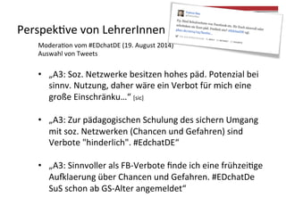 Perspek4ve 
von 
LehrerInnen 
Modera4on 
vom 
#EDchatDE 
(19. 
August 
2014) 
Auswahl 
von 
Tweets 
• „A3: 
Soz. 
Netzwerke 
besitzen 
hohes 
päd. 
Potenzial 
bei 
sinnv. 
Nutzung, 
daher 
wäre 
ein 
Verbot 
für 
mich 
eine 
große 
Einschränku…“ 
[sic] 
• „A3: 
Zur 
pädagogischen 
Schulung 
des 
sichern 
Umgang 
mit 
soz. 
Netzwerken 
(Chancen 
und 
Gefahren) 
sind 
Verbote 
"hinderlich". 
#EdchatDE“ 
• „A3: 
Sinnvoller 
als 
FB-­‐Verbote 
finde 
ich 
eine 
frühzei4ge 
Au„laerung 
über 
Chancen 
und 
Gefahren. 
#EDchatDe 
SuS 
schon 
ab 
GS-­‐Alter 
angemeldet“ 
 