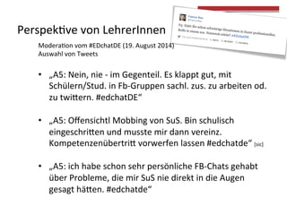Perspek4ve 
von 
LehrerInnen 
Modera4on 
vom 
#EDchatDE 
(19. 
August 
2014) 
Auswahl 
von 
Tweets 
• „A5: 
Nein, 
nie 
-­‐ 
im 
Gegenteil. 
Es 
klappt 
gut, 
mit 
Schülern/Stud. 
in 
Fb-­‐Gruppen 
sachl. 
zus. 
zu 
arbeiten 
od. 
zu 
twieern. 
#edchatDE“ 
• „A5: 
Offensichtl 
Mobbing 
von 
SuS. 
Bin 
schulisch 
eingeschrieen 
und 
musste 
mir 
dann 
vereinz. 
Kompetenzenübertrie 
vorwerfen 
lassen 
#edchatde“ 
[sic] 
• „A5: 
ich 
habe 
schon 
sehr 
persönliche 
FB-­‐Chats 
gehabt 
über 
Probleme, 
die 
mir 
SuS 
nie 
direkt 
in 
die 
Augen 
gesagt 
häeen. 
#edchatde“ 
 