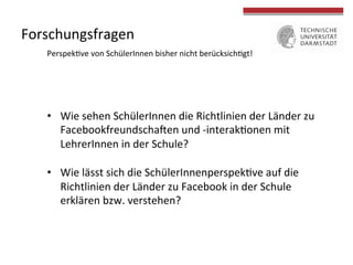 Forschungsfragen 
Perspek4ve 
von 
SchülerInnen 
bisher 
nicht 
berücksich4gt! 
• Wie 
sehen 
SchülerInnen 
die 
Richtlinien 
der 
Länder 
zu 
Facebookfreundscha/en 
und 
-­‐interak4onen 
mit 
LehrerInnen 
in 
der 
Schule? 
• Wie 
lässt 
sich 
die 
SchülerInnenperspek4ve 
auf 
die 
Richtlinien 
der 
Länder 
zu 
Facebook 
in 
der 
Schule 
erklären 
bzw. 
verstehen? 
 