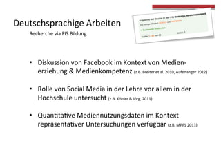 Deutschsprachige 
Arbeiten 
• Diskussion 
von 
Facebook 
im 
Kontext 
von 
Medien-­‐ 
erziehung 
& 
Medienkompetenz 
(z.B. 
Breiter 
et 
al. 
2010, 
Aufenanger 
2012) 
• Rolle 
von 
Social 
Media 
in 
der 
Lehre 
vor 
allem 
in 
der 
Hochschule 
untersucht 
(z.B. 
Köhler 
& 
Jörg, 
2011) 
• Quan4ta4ve 
Mediennutzungsdaten 
im 
Kontext 
repräsenta4ver 
Untersuchungen 
verfügbar 
(z.B. 
MPFS 
2013) 
Recherche 
via 
FIS 
Bildung 
 