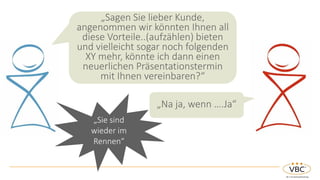 „Sagen Sie lieber Kunde,
angenommen wir könnten Ihnen all
diese Vorteile..(aufzählen) bieten
und vielleicht sogar noch folgenden
XY mehr, könnte ich dann einen
neuerlichen Präsentationstermin
mit Ihnen vereinbaren?“
„Na ja, wenn ….Ja“
„Sie sind
wieder im
Rennen“
 