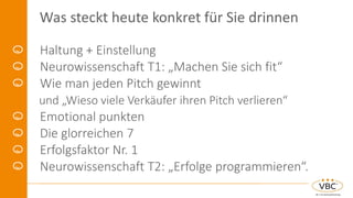 Was steckt heute konkret für Sie drinnen
Haltung + Einstellung
Neurowissenschaft T1: „Machen Sie sich fit“
Wie man jeden Pitch gewinnt
und „Wieso viele Verkäufer ihren Pitch verlieren“
Emotional punkten
Die glorreichen 7
Erfolgsfaktor Nr. 1
Neurowissenschaft T2: „Erfolge programmieren“.
 