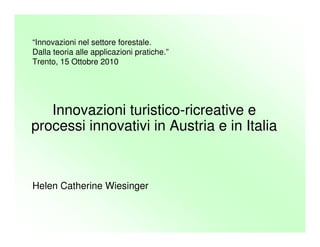 Helen Catherine Wiesinger
Innovazioni turistico-ricreative e
processi innovativi in Austria e in Italia
“Innovazioni nel settore forestale.
Dalla teoria alle applicazioni pratiche.”
Trento, 15 Ottobre 2010
 