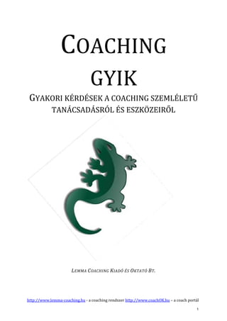 http://www.lemma-coaching.hu - a coaching rendszer http://www.coachOK.hu – a coach portál
COACHING
GYIK
GYAKORI KÉRDÉSEK A COACHING SZEMLÉLETŰ
TANÁCSADÁSRÓL ÉS ESZKÖZEIRŐL
LEMMA COACHING KIADÓ ÉS OKTATÓ BT.
1
 