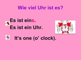 Wie viel Uhr ist es?
Es ist eins.
Es ist ein Uhr.
It’s one (o’ clock).
 