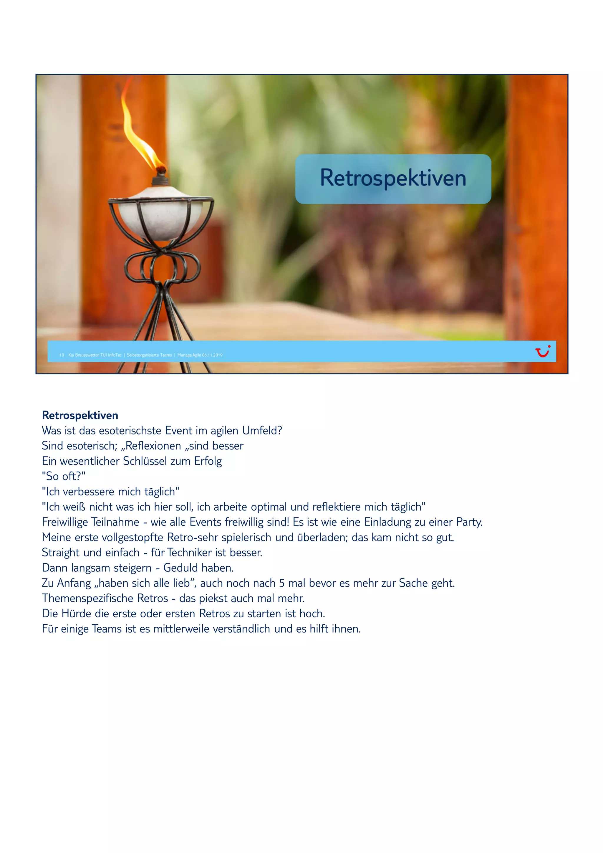 Retrospektiven
Was ist das esoterischste Event im agilen Umfeld?
Sind esoterisch; „Reflexionen „sind besser
Ein wesentlicher Schlüssel zum Erfolg
"So oft?"
"Ich verbessere mich täglich"
"Ich weiß nicht was ich hier soll, ich arbeite optimal und reflektiere mich täglich"
Freiwillige Teilnahme - wie alle Events freiwillig sind! Es ist wie eine Einladung zu einer Party.
Meine erste vollgestopfte Retro-sehr spielerisch und überladen; das kam nicht so gut.
Straight und einfach - für Techniker ist besser.
Dann langsam steigern - Geduld haben.
Zu Anfang „haben sich alle lieb“, auch noch nach 5 mal bevor es mehr zur Sache geht.
Themenspezifische Retros - das piekst auch mal mehr.
Die Hürde die erste oder ersten Retros zu starten ist hoch.
Für einige Teams ist es mittlerweile verständlich und es hilft ihnen.
 