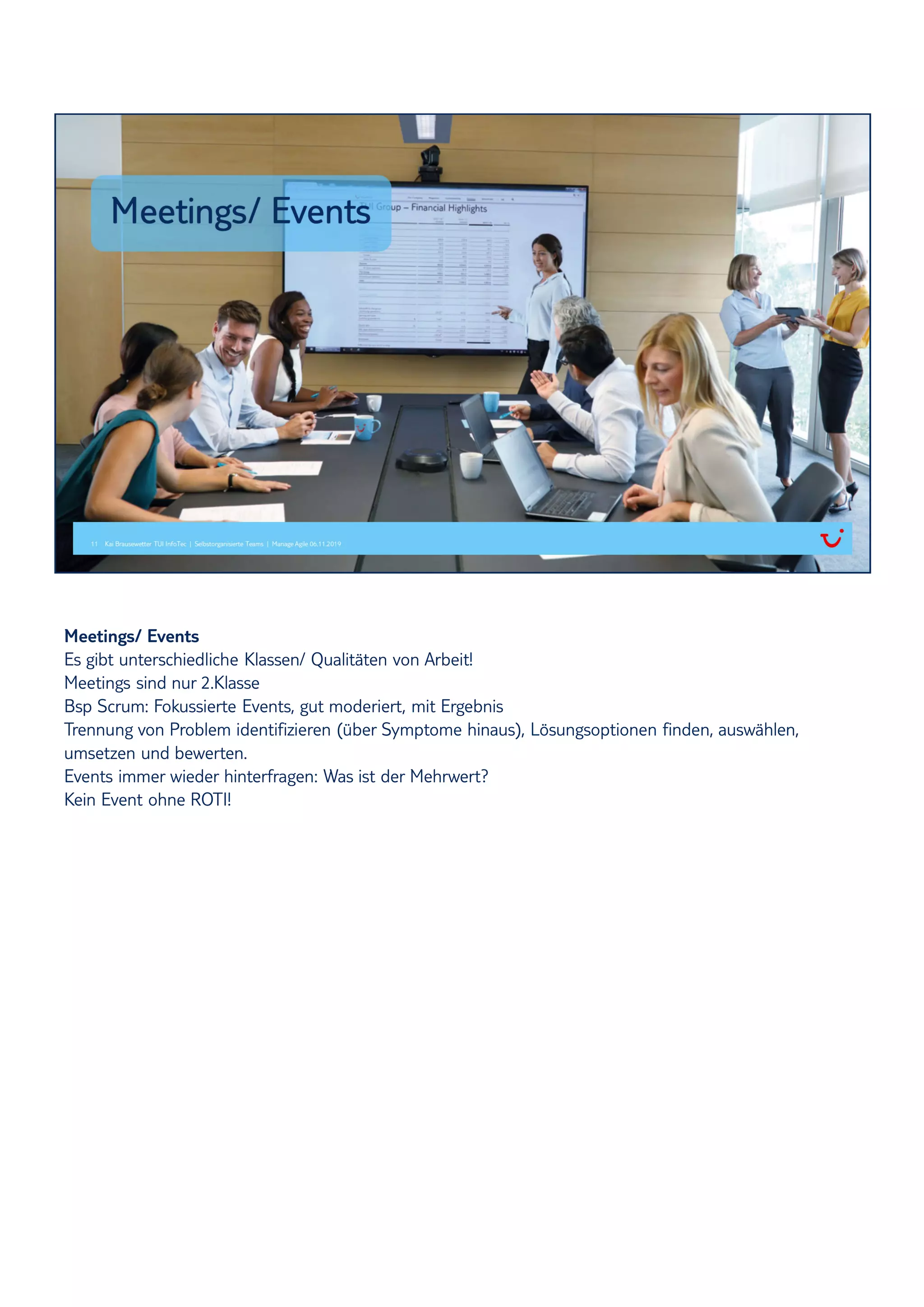 Meetings/ Events
Es gibt unterschiedliche Klassen/ Qualitäten von Arbeit!
Meetings sind nur 2.Klasse
Bsp Scrum: Fokussierte Events, gut moderiert, mit Ergebnis
Trennung von Problem identifizieren (über Symptome hinaus), Lösungsoptionen finden, auswählen,
umsetzen und bewerten.
Events immer wieder hinterfragen: Was ist der Mehrwert?
Kein Event ohne ROTI!
 