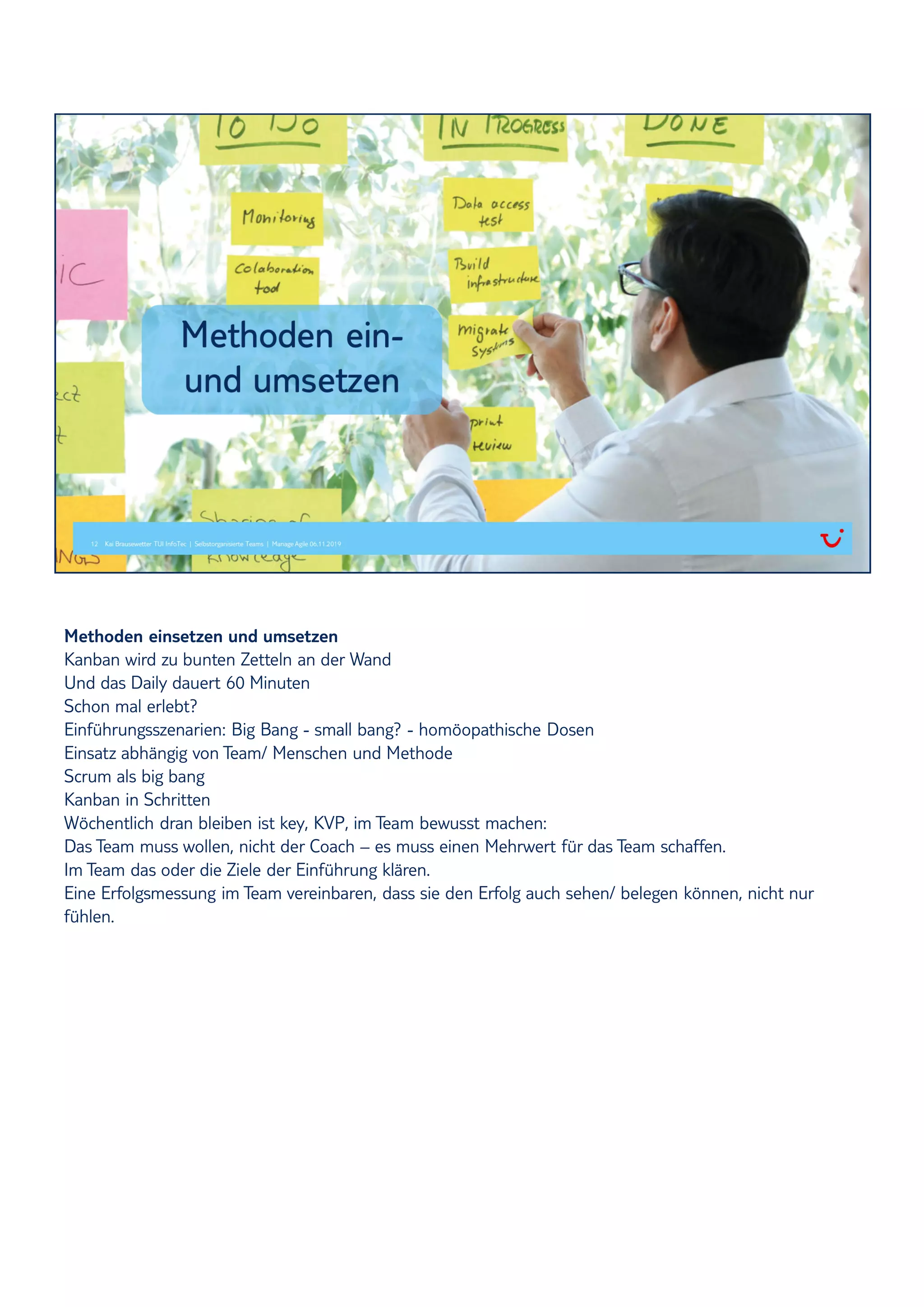 Methoden einsetzen und umsetzen
Kanban wird zu bunten Zetteln an der Wand
Und das Daily dauert 60 Minuten
Schon mal erlebt?
Einführungsszenarien: Big Bang - small bang? - homöopathische Dosen
Einsatz abhängig von Team/ Menschen und Methode
Scrum als big bang
Kanban in Schritten
Wöchentlich dran bleiben ist key, KVP, im Team bewusst machen:
Das Team muss wollen, nicht der Coach – es muss einen Mehrwert für das Team schaffen.
Im Team das oder die Ziele der Einführung klären.
Eine Erfolgsmessung im Team vereinbaren, dass sie den Erfolg auch sehen/ belegen können, nicht nur
fühlen.
 