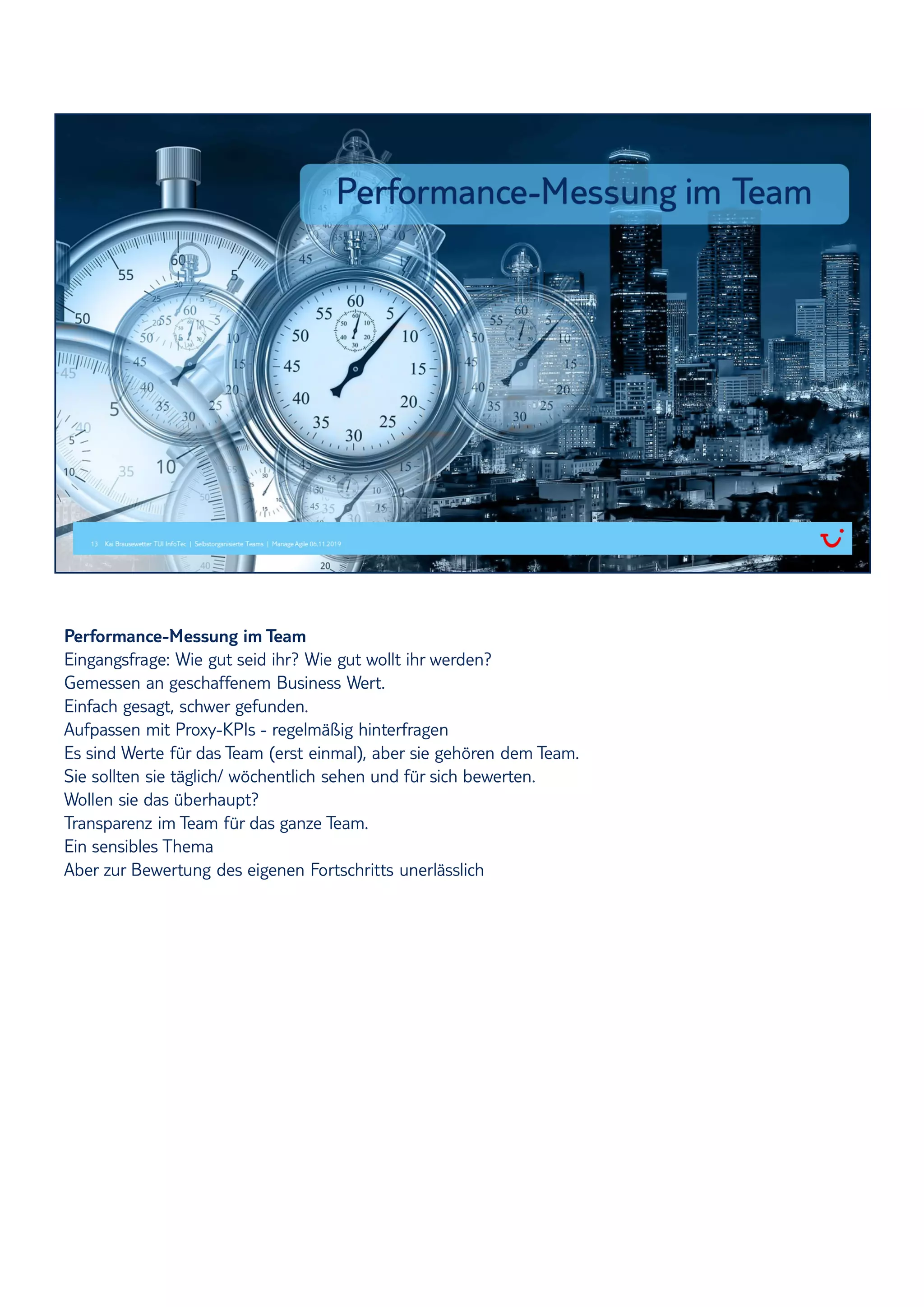 Performance-Messung im Team
Eingangsfrage: Wie gut seid ihr? Wie gut wollt ihr werden?
Gemessen an geschaffenem Business Wert.
Einfach gesagt, schwer gefunden.
Aufpassen mit Proxy-KPIs - regelmäßig hinterfragen
Es sind Werte für das Team (erst einmal), aber sie gehören dem Team.
Sie sollten sie täglich/ wöchentlich sehen und für sich bewerten.
Wollen sie das überhaupt?
Transparenz im Team für das ganze Team.
Ein sensibles Thema
Aber zur Bewertung des eigenen Fortschritts unerlässlich
 