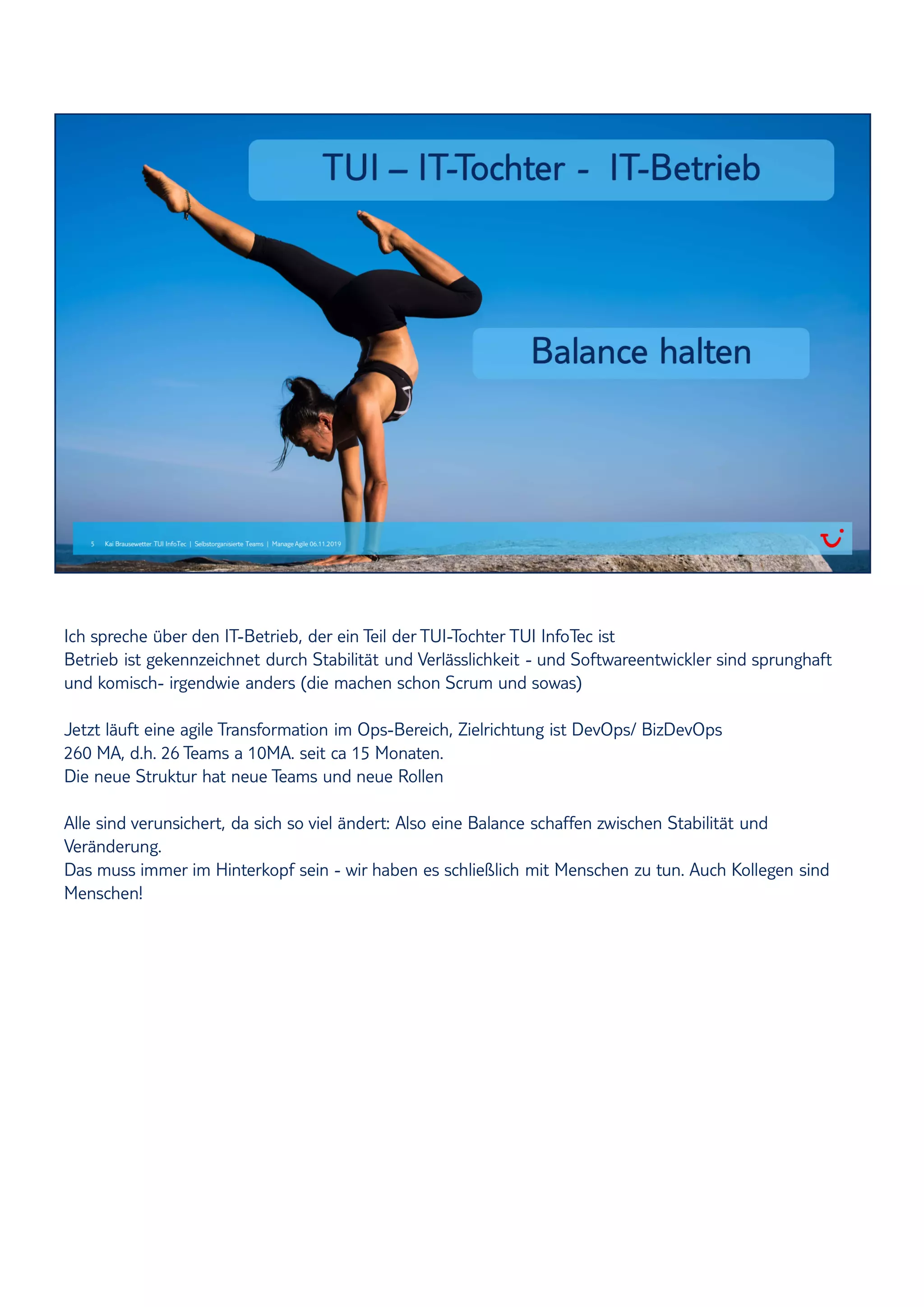 Ich spreche über den IT-Betrieb, der ein Teil der TUI-Tochter TUI InfoTec ist
Betrieb ist gekennzeichnet durch Stabilität und Verlässlichkeit - und Softwareentwickler sind sprunghaft
und komisch- irgendwie anders (die machen schon Scrum und sowas)
Jetzt läuft eine agile Transformation im Ops-Bereich, Zielrichtung ist DevOps/ BizDevOps
260 MA, d.h. 26 Teams a 10MA. seit ca 15 Monaten.
Die neue Struktur hat neue Teams und neue Rollen
Alle sind verunsichert, da sich so viel ändert: Also eine Balance schaffen zwischen Stabilität und
Veränderung.
Das muss immer im Hinterkopf sein - wir haben es schließlich mit Menschen zu tun. Auch Kollegen sind
Menschen!
 