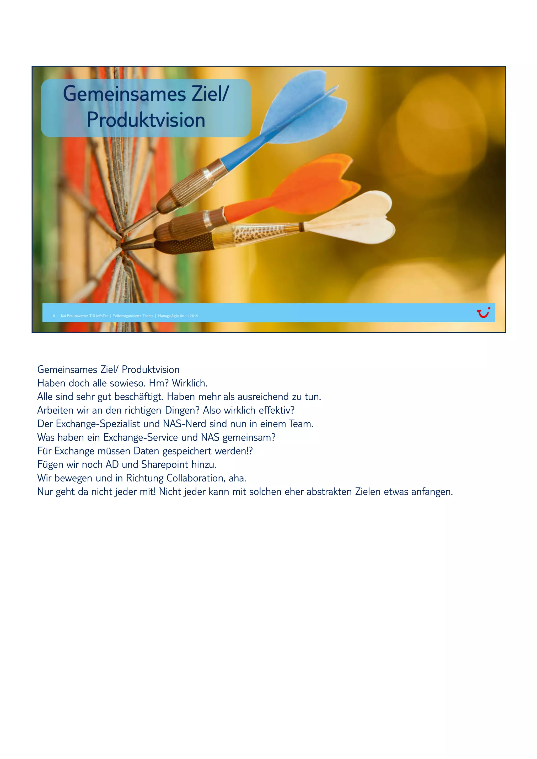 Gemeinsames Ziel/ Produktvision
Haben doch alle sowieso. Hm? Wirklich.
Alle sind sehr gut beschäftigt. Haben mehr als ausreichend zu tun.
Arbeiten wir an den richtigen Dingen? Also wirklich effektiv?
Der Exchange-Spezialist und NAS-Nerd sind nun in einem Team.
Was haben ein Exchange-Service und NAS gemeinsam?
Für Exchange müssen Daten gespeichert werden!?
Fügen wir noch AD und Sharepoint hinzu.
Wir bewegen und in Richtung Collaboration, aha.
Nur geht da nicht jeder mit! Nicht jeder kann mit solchen eher abstrakten Zielen etwas anfangen.
 