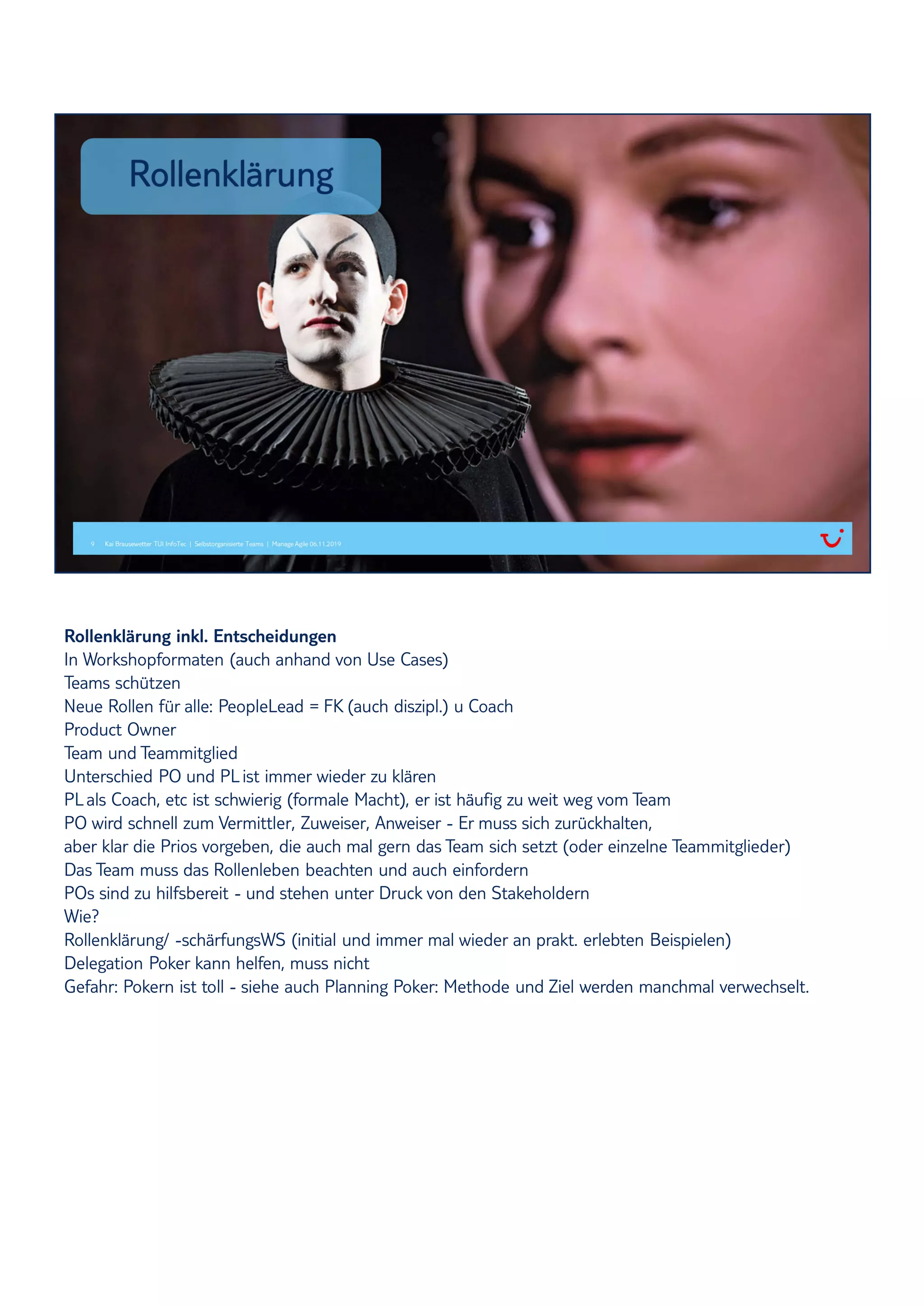 Rollenklärung inkl. Entscheidungen
In Workshopformaten (auch anhand von Use Cases)
Teams schützen
Neue Rollen für alle: PeopleLead = FK (auch diszipl.) u Coach
Product Owner
Team und Teammitglied
Unterschied PO und PList immer wieder zu klären
PLals Coach, etc ist schwierig (formale Macht), er ist häufig zu weit weg vom Team
PO wird schnell zum Vermittler, Zuweiser, Anweiser - Er muss sich zurückhalten,
aber klar die Prios vorgeben, die auch mal gern das Team sich setzt (oder einzelne Teammitglieder)
Das Team muss das Rollenleben beachten und auch einfordern
POs sind zu hilfsbereit - und stehen unter Druck von den Stakeholdern
Wie?
Rollenklärung/ -schärfungsWS (initial und immer mal wieder an prakt. erlebten Beispielen)
Delegation Poker kann helfen, muss nicht
Gefahr: Pokern ist toll - siehe auch Planning Poker: Methode und Ziel werden manchmal verwechselt.
 