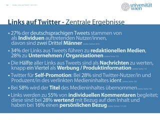 02   Studie „Links auf Twitter“, April 2011




 Links auf Twitter - Zentrale Ergebnisse
 • 27% der deutschsprachigen Tweets stammen von
   als Individuen auftretenden Nutzer/innen,
   davon sind zwei Drittel Männer             (siehe Seiten 8/9)


 • 34% der Links aus Tweets führen zu redaktionellen Medien,
   28% zu Unternehmen / Organisationen                             (siehe Seite 12)


 • Die Hälfte aller Links aus Tweets sind als Nachrichten zu werten,
   knapp ein Viertel als Werbung / Produktinformation                                           (siehe Seite 13)


 • Twitter für Self-Promotion: Bei 28% sind Twitter-Nutzer/in und
   Produzent/in des verlinkten Medieninhaltes 12,9%
                                    17,7%        ident                                (siehe Seite 16)
                                                 23,0%
 • Bei 58% wird der Titel des Medieninhaltes übernommen                                                  (siehe Seite 16)


 • Links werden zu 55% von individuellen Kommentaren begleitet;
   diese sind bei 28% wertend mit Bezug auf den Inhalt und
   haben bei 16% einen persönlichen Bezug                             (siehe Seiten 17-20)
 