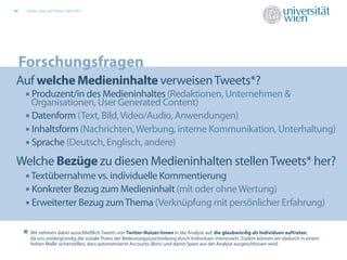 04    Studie „Links auf Twitter“, April 2011




     Forschungsfragen
 Auf welche Medieninhalte verweisen Tweets*?
  • Produzent/in des Medieninhaltes (Redaktionen, Unternehmen &
       Organisationen, User Generated Content)
     • Datenform (Text, Bild, Video/Audio, Anwendungen)
     • Inhaltsform (Nachrichten, Werbung, interne Kommunikation, Unterhaltung)
     • Sprache (Deutsch, Englisch, andere)
 Welche Bezüge zu diesen Medieninhalten stellen Tweets* her?
  • Textübernahme vs. individuelle Kommentierung 12,9%
                                      17,7%
                                                    23,0%
  • Konkreter Bezug zum Medieninhalt (mit oder ohne Wertung)
  • Erweiterter Bezug zum Thema (Verknüpfung mit persönlicher Erfahrung)

     *   Wir nehmen dabei ausschließlich Tweets von Twitter-Nutzer/innen in die Analyse auf, die glaubwürdig als Individuen auftreten,
         da uns vordergründig die soziale Praxis der Bedeutungszuschreibung durch Individuen interessiert. Zudem können wir dadurch in einem
         hohen Maße sicherstellen, dass automatisierte Accounts (Bots) und damit Spam aus der Analyse ausgeschlossen wird.
 