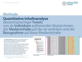 07       Studie „Links auf Twitter“, April 2011




Methode
Quantitative Inhaltsanalyse
deutschsprachiger Tweets
von als Individuen auftretenden Nutzer/innen,
der Medieninhalte auf die sie verlinken und der
Bezugnahme auf diese Medieninhalte
 Die Kodieranleitung (Codebuch) für die Analyse wurde auf                                                            17,7%
 Basis explorativer, qualitativer Voranalysen, mehrfacher
 Pretests und den Erfahrungen aus der Studie „Twitter in                                                                                            12,9%
                                                                                                                                                    23,0%
 Österreich“ (Maireder 2010) erstellt.
 Es wurden einerseits der Tweet (Struktur) und andererseits der
 Medieninhalt, auf den aus dem Tweet verlinkt wird, analysiert
 (Produzent, Sprache, Datenform, Inhaltsform). In der
 Zusammenschau dieser beiden konnten weiters Formen der
 Bezugnahme des Tweets auf den Medieninhalt unter die Lupe
 genommen werden, insbesondere die Wertung des
 Medieninhaltes in der Bezugnahme und die Verknüpfung des
 Themas des Medieninhaltes mit persönlicher Erfahrung.
 Daneben wurden auch Daten zu den jeweiligen Twitter-
 Nutzer/innen erhoben. Einige davon automatisch (z.B.
 Followerzahl) andere manuell (z.B. Geschlecht).
                                                                                               Faksimilie Codebuch           Faksimilie Codebogen
 Maireder, Axel (2010): Twitter in Österreich: Strukturen, Formen und Themen
            österreichischer Tweets, https://fedora.phaidra.univie.ac.at/fedora/get/o:52344/
            bdef:Asset/view
 
