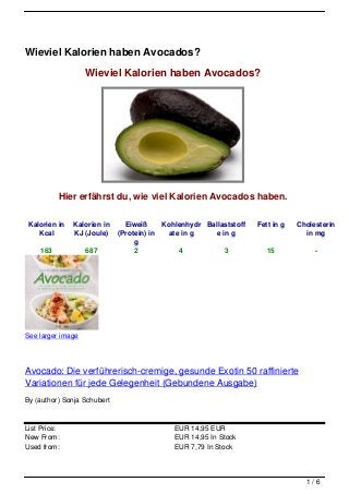 Wieviel Kalorien haben Avocados?

                   Wieviel Kalorien haben Avocados?




           Hier erfährst du, wie viel Kalorien Avocados haben.

 Kalorien in   Kalorien in     Eiweiß     Kohlenhydr Ballaststoff   Fett in g   Cholesterin
    Kcal       KJ (Joule)    (Protein) in   ate in g   e in g                     in mg
                                  g
     163           687            2            4          3            15            -




See larger image




Avocado: Die verführerisch-cremige, gesunde Exotin 50 raffinierte
Variationen für jede Gelegenheit (Gebundene Ausgabe)
By (author) Sonja Schubert



List Price:                                  EUR 14,95 EUR
New From:                                    EUR 14,95 In Stock
Used from:                                   EUR 7,79 In Stock



                                                                                  1/6
 