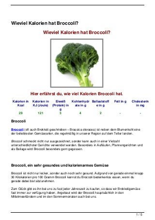 Wieviel Kalorien hat Broccoli?

                       Wieviel Kalorien hat Broccoli?




               Hier erfährst du, wie viel Kalorien Broccoli hat.
 Kalorien in    Kalorien in     Eiweiß     Kohlenhydr Ballaststoff       Fett in g    Cholesterin
    Kcal        KJ (Joule)    (Protein) in   ate in g   e in g                          in mg
                                   g
     29            121             3            4          2                 -             -

Broccoli

Broccoli (oft auch Brokkoli geschrieben – Brassica oleracea) ist neben dem Blumenkohl eine
der beliebtesten Gemüsearten, die regelmäßig in unserer Region auf dem Teller landen.

Broccoli schmeckt nicht nur ausgezeichnet, sonder kann auch in einer Vielzahl
unterschiedlichster Gerichte verwendet werden. Besonders in Aufläufen, Pfannengerichten und
als Beilage wird Broccoli besonders gern gegessen.




Broccoli, ein sehr gesundes und kalorienarmes Gemüse

Broccoli ist nicht nur lecker, sonder auch noch sehr gesund. Aufgrund von gerade einmal knapp
30 Kilokalorien pro 100 Gramm Broccoli kannst du Broccoli bedenkenlos essen, wenn du
gerade dabei bist abzunehmen.

Zum Glück gibt es ihn bei uns zu fast jeder Jahreszeit zu kaufen, so dass wir Brokkoligemüse
fast immer zur verfügung haben. Angebaut wird der Broccoli hauptsächlich in den
Mittelmeerländern und im den Sommermonaten auch bei uns.




                                                                                         1/5
 
