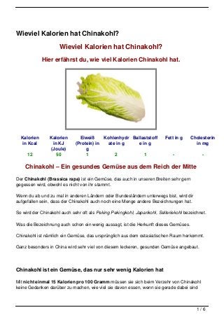 Wieviel Kalorien hat Chinakohl?

                     Wieviel Kalorien hat Chinakohl?
             Hier erfährst du, wie viel Kalorien Chinakohl hat.




  Kalorien      Kalorien       Eiweiß     Kohlenhydr Ballaststoff        Fett in g    Cholesterin
   in Kcal        in KJ      (Protein) in   ate in g   e in g                           in mg
                 (Joule)          g
     12             50            1            2          1                  -             -

    Chinakohl – Ein gesundes Gemüse aus dem Reich der Mitte
Der Chinakohl (Brassica rapa) ist ein Gemüse, das auch in unseren Breiten sehr gern
gegessen wird, obwohl es nicht von ihr stammt.

Wenn du ab und zu mal in anderen Ländern oder Bundesländern unterwegs bist, wird dir
aufgefallen sein, dass der Chinakohl auch noch eine Menge andere Bezeichnungen hat.

So wird der Chinakohl auch sehr oft als Peking Pekingkohl, Japankohl, Selleriekohl bezeichnet.

Was die Bezeichnung auch schon ein wenig aussagt, ist die Herkunft dieses Gemüses.

Chinakohl ist nämlich ein Gemüse, das ursprünglich aus dem ostasiatischen Raum herkommt.

Ganz besonders in China wird sehr viel von diesem leckeren, gesunden Gemüse angebaut.




Chinakohl ist ein Gemüse, das nur sehr wenig Kalorien hat

Mit nicht einmal 15 Kalorien pro 100 Gramm müssen sie sich beim Verzehr von Chinakohl
keine Gedanken darüber zu machen, wie viel sie davon essen, wenn sie gerade dabei sind



                                                                                         1/6
 