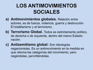 LOS ANTIMOVIMIENTOS SOCIALESAntimovimientos globales. Relación entre actores, es de fuerza, violencia, guerra y destrucción.  El totalitarismo y el terrorismo.Terrorismo Global. Todos es estrictamente político, de derecha o de izquierda, dentro del marco Estado-nación. Antisemitismo global: Son ideologías negacionistas.Es un antimovimiento en la medida en que retoma las categorías del movimiento, pero negándolas, pervirtiéndolas.