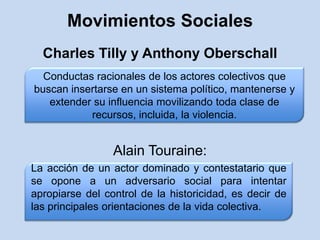Movimientos SocialesCharles Tilly y Anthony OberschallAlain Touraine:Conductas racionales de los actores colectivos que buscan insertarse en un sistema político, mantenerse y extender su influencia movilizando toda clase de recursos, incluida, la violencia.La acción de un actor dominado y contestatario que se opone a un adversario social para intentar apropiarse del control de la historicidad, es decir de las principales orientaciones de la vida colectiva.