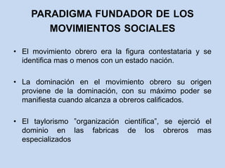 paradigma fundador de los movimientos socialesEl movimiento obrero era la figura contestataria y se identifica mas o menos con un estado nación.La dominación en el movimiento obrero su origen proviene de la dominación, con su máximo poder se manifiesta cuando alcanza a obreros calificados.El taylorismo ”organización científica”, se ejerció el dominio en las fabricas de los obreros mas especializados 