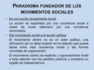 Paradigma fundador de los movimientos socialesEs una acción propiamente social	La acción es soportada por una conciencia social a veces de modo defensivo por una conciencia comunitariaDel movimiento social a la acción política	El movimiento obrero no es un actor político, una afirmación así no debe impedir ver la relación que puede darse entre esta conciencia social y las formas concretas de organización.	El movimiento obrero se explicita y vigorosamente hostil a toda relación con los partidos políticos y proclama su orgullo de independencia.