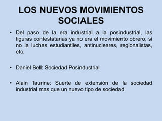 LOS NUEVOS MOVIMIENTOS SOCIALESDel paso de la era industrial a la posindustrial, las figuras contestatarias ya no era el movimiento obrero, si no la luchas estudiantiles, antinucleares, regionalistas, etc.Daniel Bell: Sociedad PosindustrialAlain Taurine: Suerte de extensión de la sociedad industrial mas que un nuevo tipo de sociedad