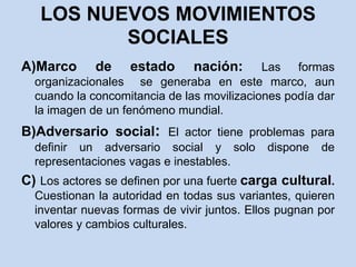 LOS NUEVOS MOVIMIENTOS SOCIALESA)Marco de estado nación: Las formas organizacionales  se generaba en este marco, aun cuando la concomitancia de las movilizaciones podía dar la imagen de un fenómeno mundial.B)Adversario social: El actor tiene problemas para definir un adversario social y solo dispone de representaciones vagas e inestables.C) Los actores se definen por una fuerte carga cultural. Cuestionan la autoridad en todas sus variantes, quieren inventar nuevas formas de vivir juntos. Ellos pugnan por valores y cambios culturales.