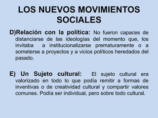 LOS NUEVOS MOVIMIENTOS SOCIALESD)Relación con la política: No fueron capaces de distanciarse de las ideologías del momento que, los invitaba  a institucionalizarse prematuramente o a someterse a proyectos y a vicios políticos heredados del pasado.E)Un Sujeto cultural:  El sujeto cultural era valorizado en todo lo que podía remitir a formas de inventivas o de creatividad cultural y compartir valores comunes. Podía ser individual, pero sobre todo cultural.