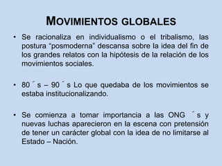 Movimientos globalesSe racionaliza en individualismo o el tribalismo, las postura “posmoderna” descansa sobre la idea del fin de los grandes relatos con la hipótesis de la relación de los movimientos sociales.80´s – 90´s Lo que quedaba de los movimientos se estaba institucionalizando.Se comienza a tomar importancia a las ONG ´s y nuevas luchas aparecieron en la escena con pretensión de tener un carácter global con la idea de no limitarse al Estado – Nación.