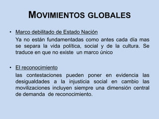 Movimientos globalesMarco debilitado de Estado Nación	Ya no están fundamentadas como antes cada día mas se separa la vida política, social y de la cultura. Se traduce en que no existe  un marco únicoEl reconocimiento	las contestaciones pueden poner en evidencia las desigualdades a la injusticia social en cambio las movilizaciones incluyen siempre una dimensión central de demanda  de reconocimiento.
