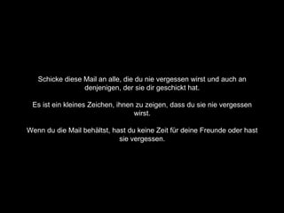 Schicke diese Mail an alle, die du nie vergessen wirst und auch an  denjenigen, der sie dir geschickt hat.  Es ist ein kleines Zeichen, ihnen zu zeigen, dass du sie nie vergessen  wirst.  Wenn du die Mail behältst, hast du keine Zeit für deine Freunde oder hast  sie vergessen.  