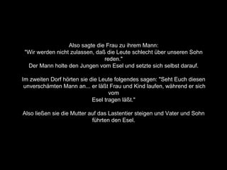 Also sagte die Frau zu ihrem Mann:  "Wir werden nicht zulassen, daß die Leute schlecht über unseren Sohn  reden."  Der Mann holte den Jungen vom Esel und setzte sich selbst darauf.  Im zweiten Dorf hörten sie die Leute folgendes sagen: "Seht Euch diesen  unverschämten Mann an... er läßt Frau und Kind laufen, während er sich vom  Esel tragen läßt."  Also ließen sie die Mutter auf das Lastentier steigen und Vater und Sohn  führten den Esel.  