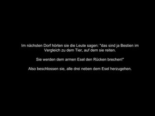 Im nächsten Dorf hörten sie die Leute sagen: "das sind ja Bestien im  Vergleich zu dem Tier, auf dem sie reiten.  Sie werden dem armen Esel den Rücken brechen!"  Also beschlossen sie, alle drei neben dem Esel herzugehen.  