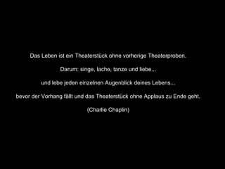 Das Leben ist ein Theaterstück ohne vorherige Theaterproben.  Darum: singe, lache, tanze und liebe...  und lebe jeden einzelnen Augenblick deines Lebens...  bevor der Vorhang fällt und das Theaterstück ohne Applaus zu Ende geht.  (Charlie Chaplin)  