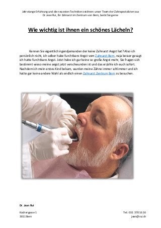 Jahrelange Erfahrung und die neuesten Techniken zeichnen unser Team der Zahnspezialisten aus
Dr.Jean Rui, Ihr Zahnarzt im Zentrum von Bern, berät Sie gerne
Dr. Jean Rui
Kochergasse 1 Tel.: 031 370 16 16
3011 Bern jean@rui.ch
Wie wichtig ist ihnen ein schönes Lächeln?
Kennen Sie eigentlich irgendjemanden der keine Zahnarzt Angst hat? Also ich
persönlich nicht, ich selber habe furchtbare Angst vom Zahnarzt Bern, naja besser gesagt
ich hatte furchtbare Angst. Jetzt habe ich gar keine so große Angst mehr, Sie fragen sich
bestimmt wieso meine angst jetzt verschwunden ist und das erzähle ich euch sofort.
Nachdem ich mein erstes Kind bekam, wurden meine Zähne immer schlimmer und ich
hatte gar keine andere Wahl als endlich einen Zahnarzt Zentrum Bern zu besuchen.
 