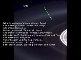 Wir alle passen auf diesen winzigen Punkt. Alle unsere globalen Konflikte und Kriege … Alle unsere Probleme… Unsere gesamte Größe und Nichtigkeit… Alle unsere Technologien, Künste, Schöpfungen… Alle irdischen Zivilisationen, die gesamte Flora und Fauna… Alle Rassen und Religionen… Völker Staaten und ihre Regierungen… All unserer Hass und die Liebe… 6 Milliarden Seelen, die sich permanent aufbäumen… Erde 