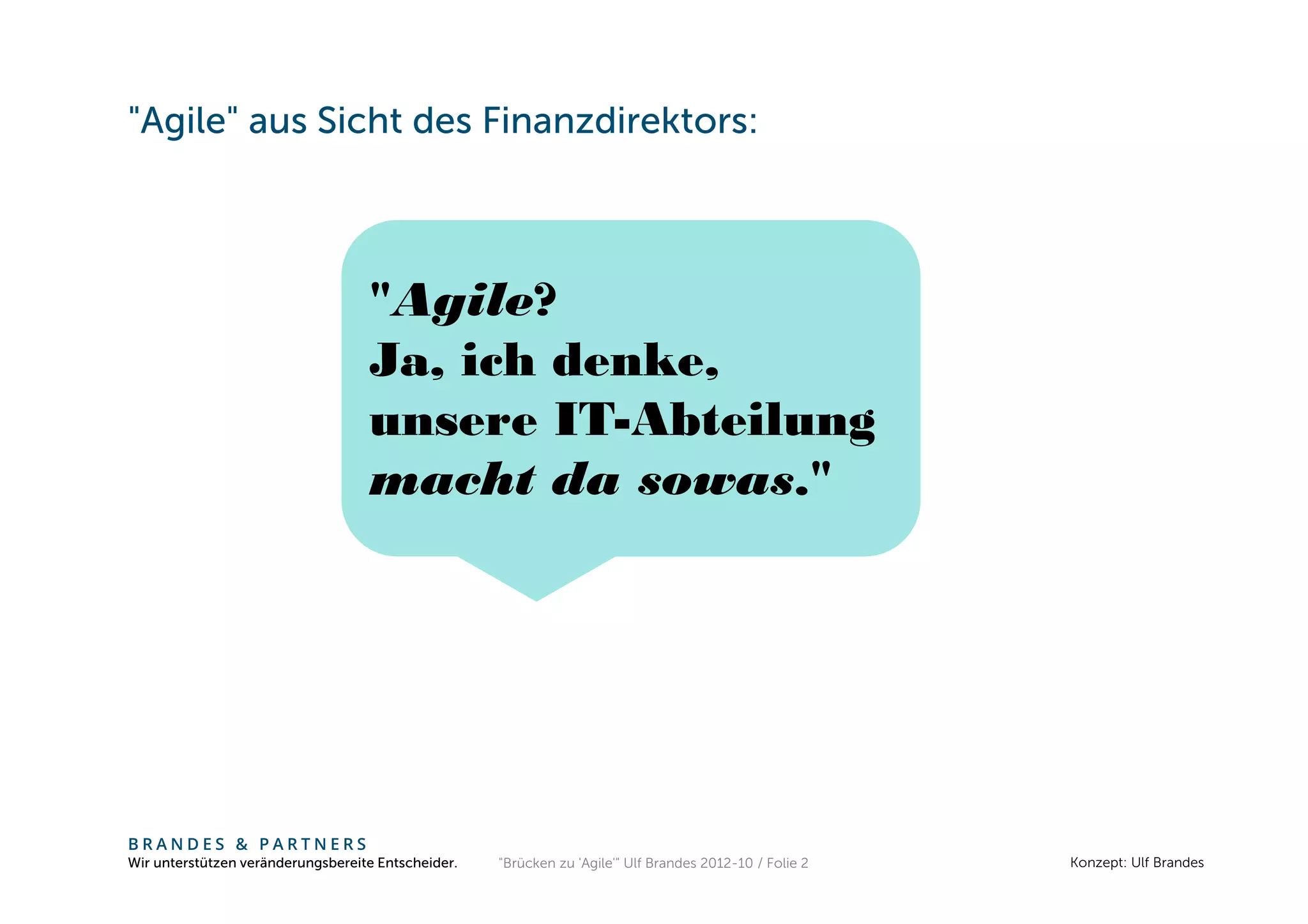 "Agile" aus Sicht des Finanzdirektors:



                                   "Agile?
                                   Ja, ich denke,
                                   unsere IT-Abteilung
                                   macht da sowas."




BRANDES & PARTNERS
Wir unterstützen veränderungsbereite Entscheider.   "Brücken zu 'Agile'" Ulf Brandes 2012-10 / Folie 2   Konzept: Ulf Brandes
 