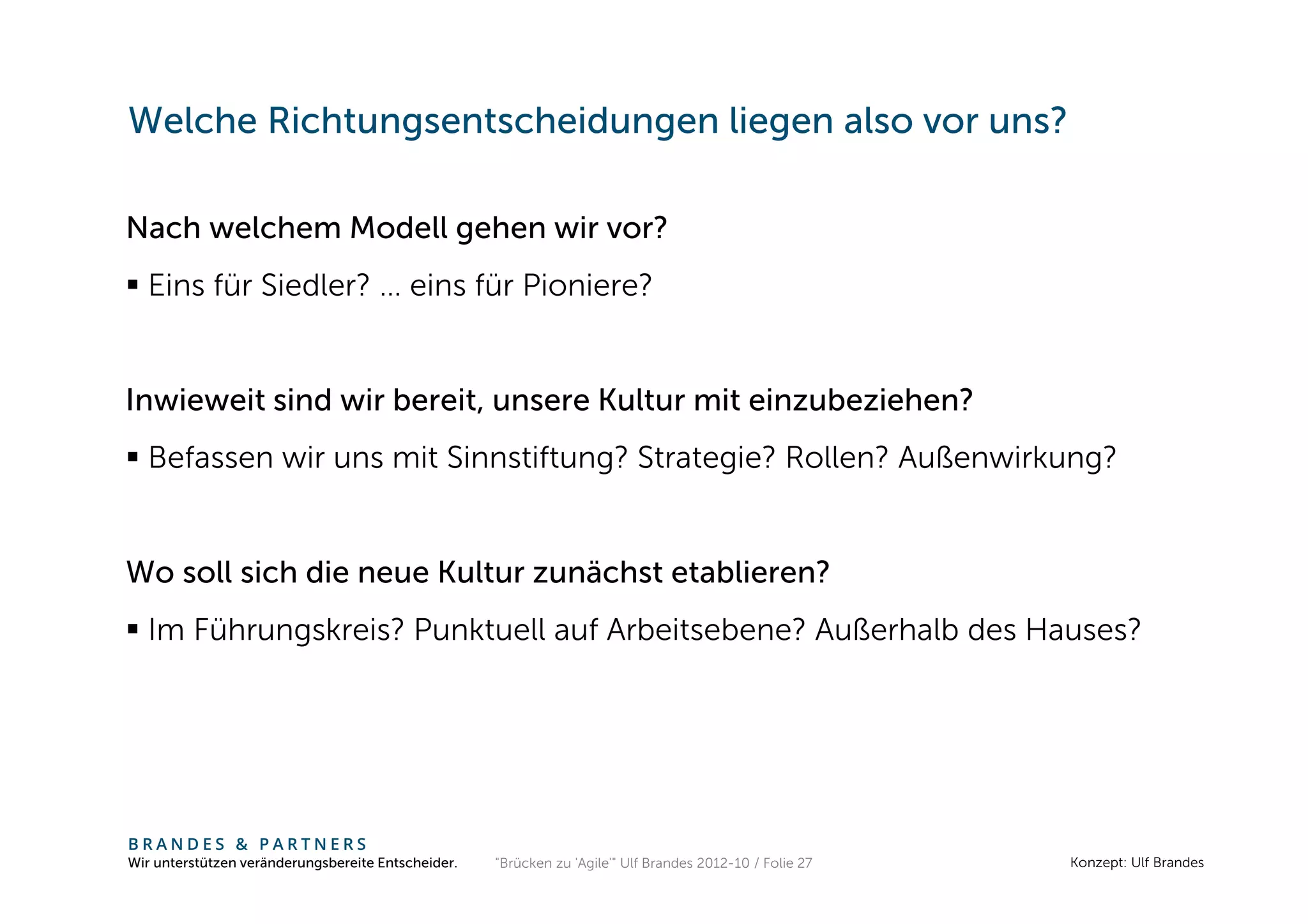 Welche Richtungsentscheidungen liegen also vor uns?

Nach welchem Modell gehen wir vor?
  Eins für Siedler? … eins für Pioniere?


Inwieweit sind wir bereit, unsere Kultur mit einzubeziehen?
  Befassen wir uns mit Sinnstiftung? Strategie? Rollen? Außenwirkung?


Wo soll sich die neue Kultur zunächst etablieren?
  Im Führungskreis? Punktuell auf Arbeitsebene? Außerhalb des Hauses?




BRANDES & PARTNERS
Wir unterstützen veränderungsbereite Entscheider.   "Brücken zu 'Agile'" Ulf Brandes 2012-10 / Folie 27   Konzept: Ulf Brandes
 