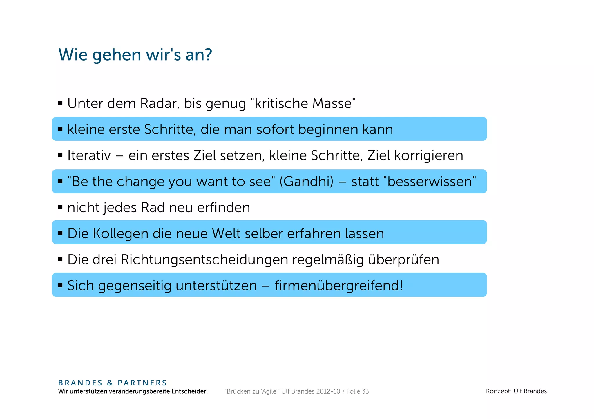 Wie gehen wir's an?

  Unter dem Radar, bis genug "kritische Masse"
  kleine erste Schritte, die man sofort beginnen kann
  Iterativ – ein erstes Ziel setzen, kleine Schritte, Ziel korrigieren
  "Be the change you want to see" (Gandhi) – statt "besserwissen"
  nicht jedes Rad neu erfinden
  Die Kollegen die neue Welt selber erfahren lassen
  Die drei Richtungsentscheidungen regelmäßig überprüfen
  Sich gegenseitig unterstützen – firmenübergreifend!




BRANDES & PARTNERS
Wir unterstützen veränderungsbereite Entscheider.   "Brücken zu 'Agile'" Ulf Brandes 2012-10 / Folie 33   Konzept: Ulf Brandes
 