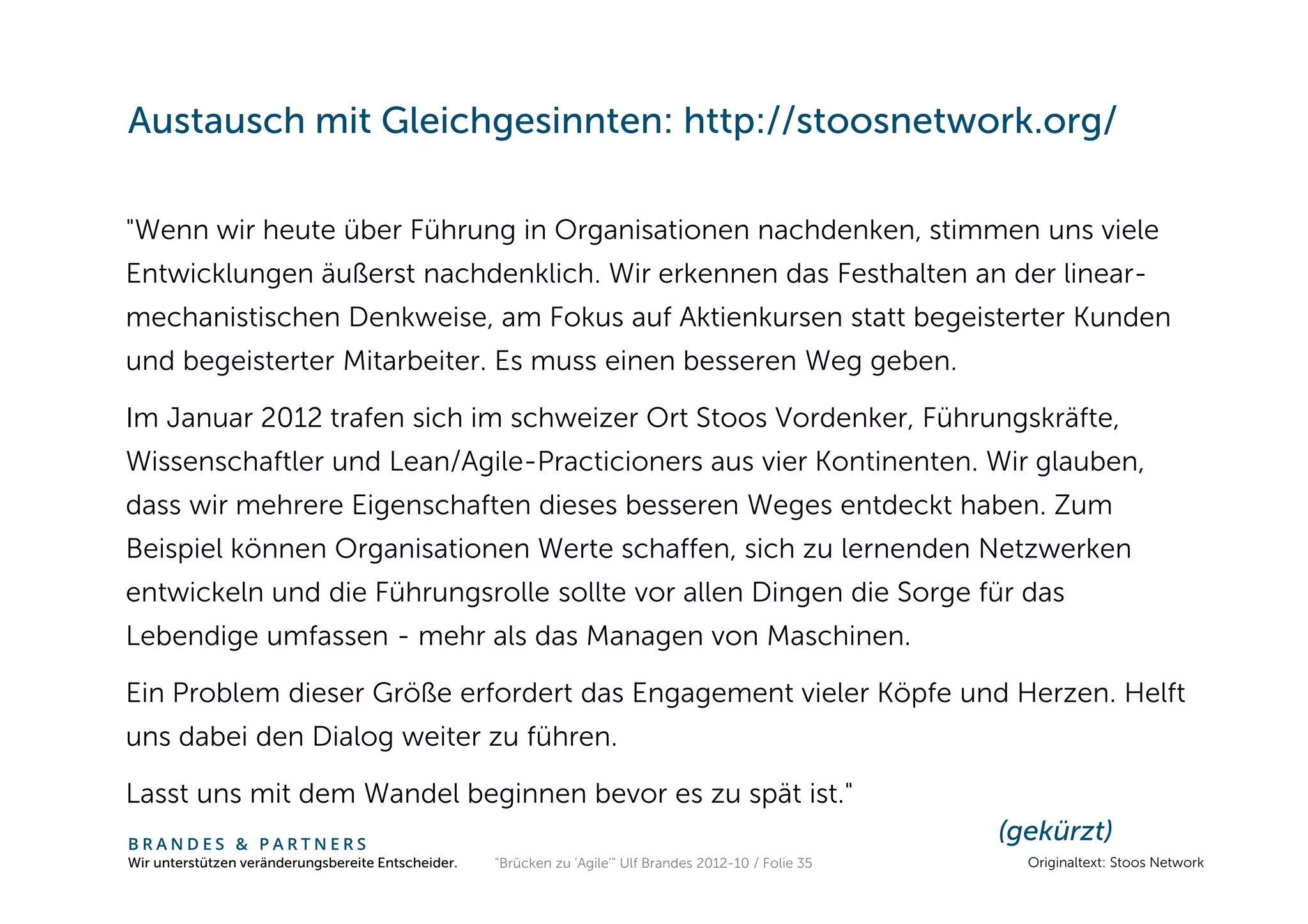 Austausch mit Gleichgesinnten: http://stoosnetwork.org/

"Wenn wir heute über Führung in Organisationen nachdenken, stimmen uns viele
Entwicklungen äußerst nachdenklich. Wir erkennen das Festhalten an der linear-
mechanistischen Denkweise, am Fokus auf Aktienkursen statt begeisterter Kunden
und begeisterter Mitarbeiter. Es muss einen besseren Weg geben.

Im Januar 2012 trafen sich im schweizer Ort Stoos Vordenker, Führungskräfte,
Wissenschaftler und Lean/Agile-Practicioners aus vier Kontinenten. Wir glauben,
dass wir mehrere Eigenschaften dieses besseren Weges entdeckt haben. Zum
Beispiel können Organisationen Werte schaffen, sich zu lernenden Netzwerken
entwickeln und die Führungsrolle sollte vor allen Dingen die Sorge für das
Lebendige umfassen - mehr als das Managen von Maschinen.

Ein Problem dieser Größe erfordert das Engagement vieler Köpfe und Herzen. Helft
uns dabei den Dialog weiter zu führen.

Lasst uns mit dem Wandel beginnen bevor es zu spät ist."
BRANDES & PARTNERS
                                                                                                          (gekürzt)
Wir unterstützen veränderungsbereite Entscheider.   "Brücken zu 'Agile'" Ulf Brandes 2012-10 / Folie 35     Originaltext: Stoos Network
 