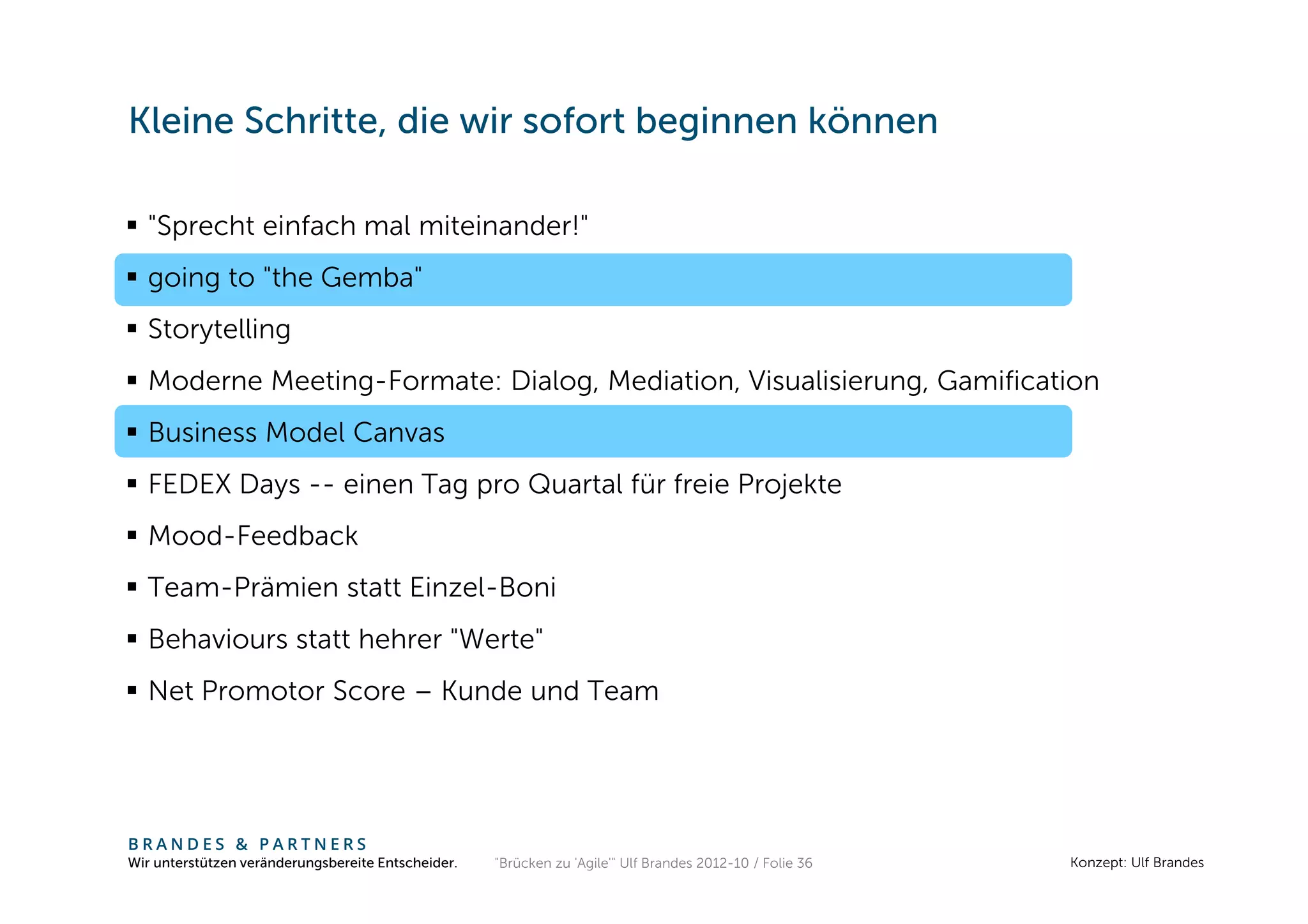 Kleine Schritte, die wir sofort beginnen können

  "Sprecht einfach mal miteinander!"
  going to "the Gemba"
  Storytelling
  Moderne Meeting-Formate: Dialog, Mediation, Visualisierung, Gamification
  Business Model Canvas
  FEDEX Days -- einen Tag pro Quartal für freie Projekte
  Mood-Feedback
  Team-Prämien statt Einzel-Boni
  Behaviours statt hehrer "Werte"
  Net Promotor Score – Kunde und Team




BRANDES & PARTNERS
Wir unterstützen veränderungsbereite Entscheider.   "Brücken zu 'Agile'" Ulf Brandes 2012-10 / Folie 36   Konzept: Ulf Brandes
 