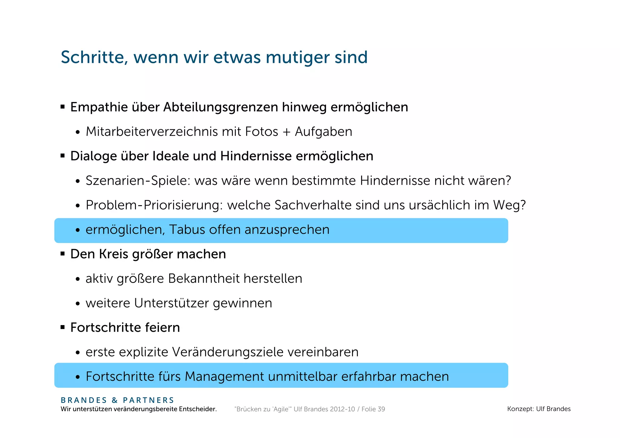 Schritte, wenn wir etwas mutiger sind

  Empathie über Abteilungsgrenzen hinweg ermöglichen
    • Mitarbeiterverzeichnis mit Fotos + Aufgaben
  Dialoge über Ideale und Hindernisse ermöglichen
    • Szenarien-Spiele: was wäre wenn bestimmte Hindernisse nicht wären?
    • Problem-Priorisierung: welche Sachverhalte sind uns ursächlich im Weg?
    • ermöglichen, Tabus offen anzusprechen
  Den Kreis größer machen
    • aktiv größere Bekanntheit herstellen
    • weitere Unterstützer gewinnen
  Fortschritte feiern
    • erste explizite Veränderungsziele vereinbaren
    • Fortschritte fürs Management unmittelbar erfahrbar machen
BRANDES & PARTNERS
Wir unterstützen veränderungsbereite Entscheider.   "Brücken zu 'Agile'" Ulf Brandes 2012-10 / Folie 39   Konzept: Ulf Brandes
 