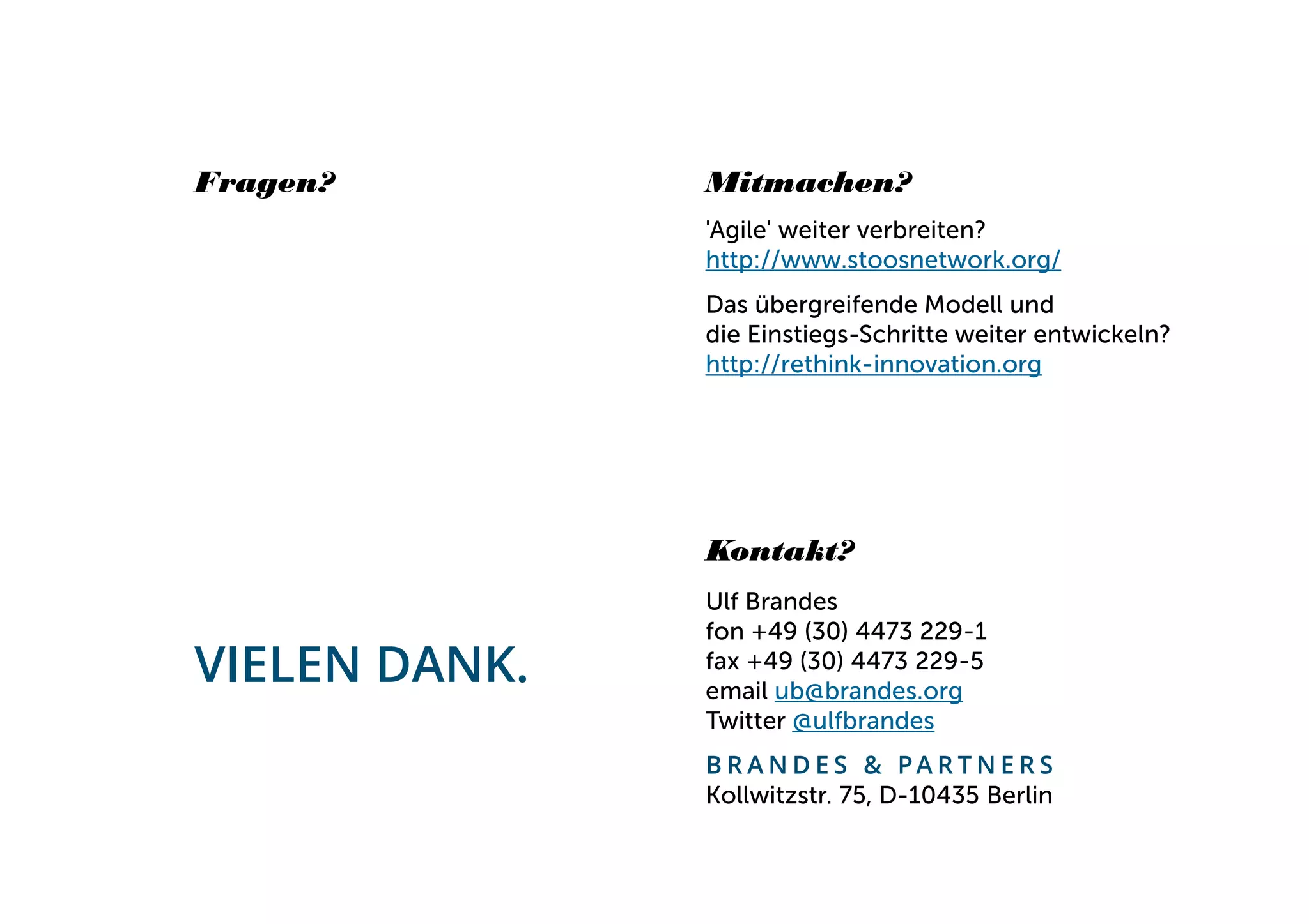 Fragen?                                    Mitmachen?
                                                    'Agile' weiter verbreiten?
                                                    http://www.stoosnetwork.org/
                                                    Das übergreifende Modell und
                                                    die Einstiegs-Schritte weiter entwickeln?
                                                    http://rethink-innovation.org




                                                    Kontakt?
                                                    Ulf Brandes
                                                    fon +49 (30) 4473 229-1
         VIELEN DANK.                               fax +49 (30) 4473 229-5
                                                    email ub@brandes.org
                                                    Twitter @ulfbrandes
                                                    B R A N D E S & PA R T N E R S
                                                    Kollwitzstr. 75, D-10435 Berlin
BRANDES & PARTNERS
Wir unterstützen veränderungsbereite Entscheider.
 