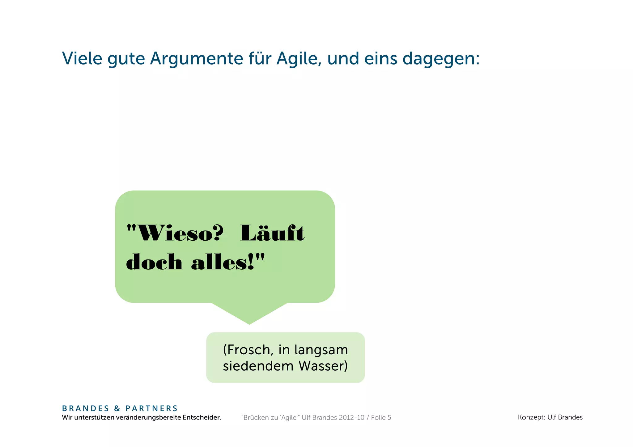 Viele gute Argumente für Agile, und eins dagegen:




                   "Wieso? Läuft
                   doch alles!"


                                                    (Frosch, in langsam
                                                    siedendem Wasser)


BRANDES & PARTNERS
Wir unterstützen veränderungsbereite Entscheider.     "Brücken zu 'Agile'" Ulf Brandes 2012-10 / Folie 5   Konzept: Ulf Brandes
 