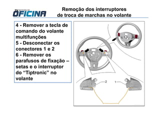 4 - Remover a tecla de
comando do volante
multifunções
5 - Desconectar os
conectores 1 e 2
6 - Remover os
parafusos de fixação –
setas e o interruptor
do “Tiptronic” no
volante
Remoção dos interruptores
de troca de marchas no volante
 